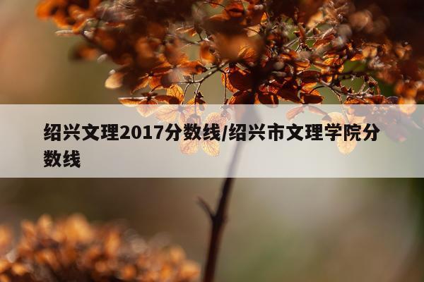 绍兴文理2017分数线/绍兴市文理学院分数线