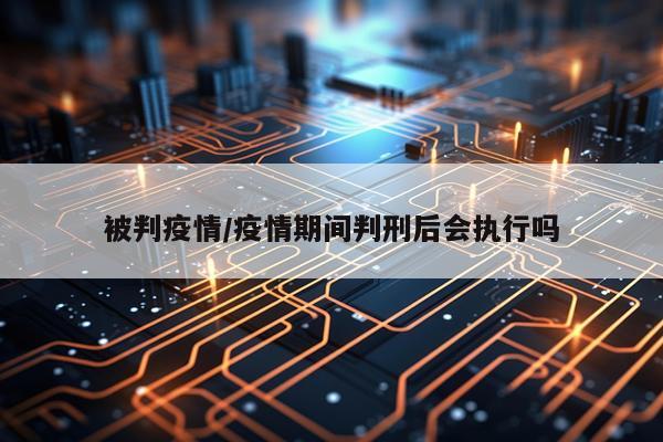 被判疫情/疫情期间判刑后会执行吗
