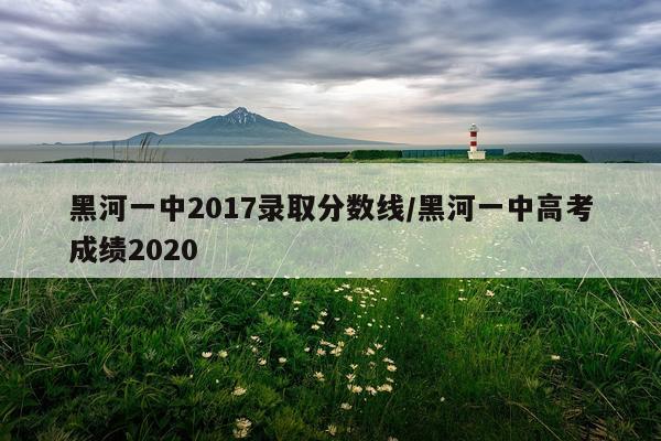黑河一中2017录取分数线/黑河一中高考成绩2020