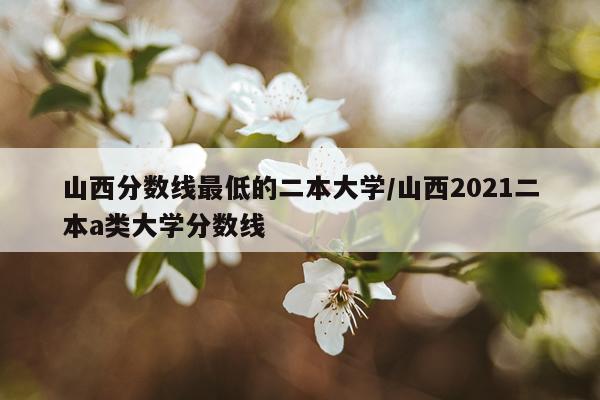 山西分数线最低的二本大学/山西2021二本a类大学分数线