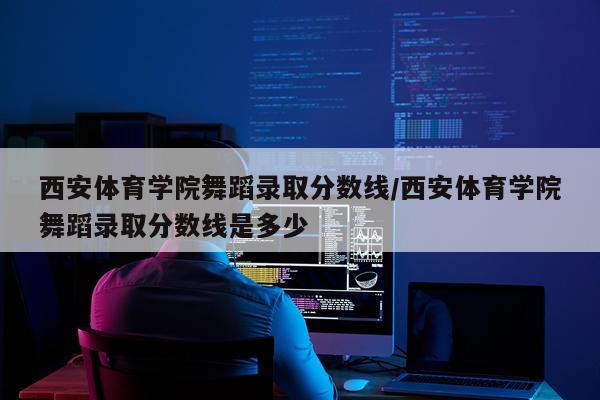 西安体育学院舞蹈录取分数线/西安体育学院舞蹈录取分数线是多少