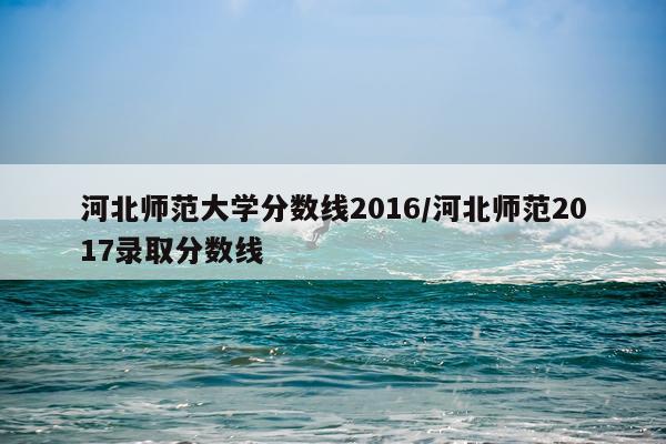 河北师范大学分数线2016/河北师范2017录取分数线