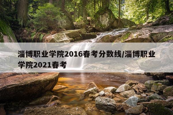 淄博职业学院2016春考分数线/淄博职业学院2021春考