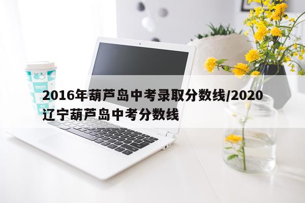 2016年葫芦岛中考录取分数线/2020辽宁葫芦岛中考分数线