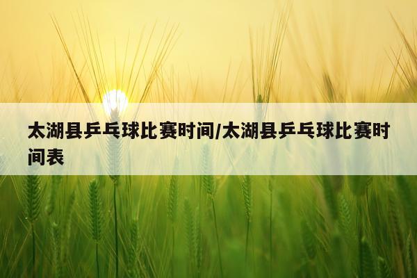太湖县乒乓球比赛时间/太湖县乒乓球比赛时间表