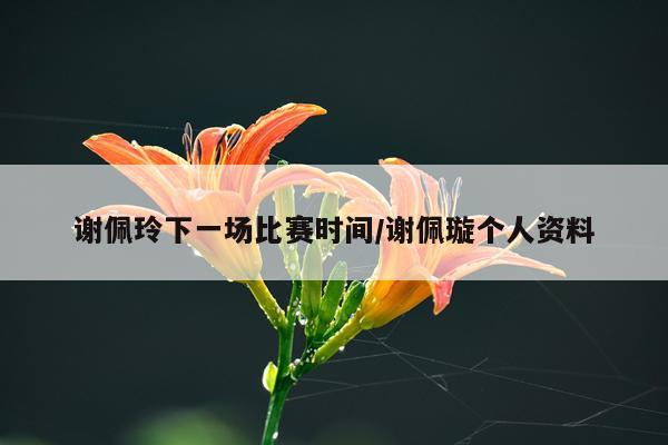 谢佩玲下一场比赛时间/谢佩璇个人资料