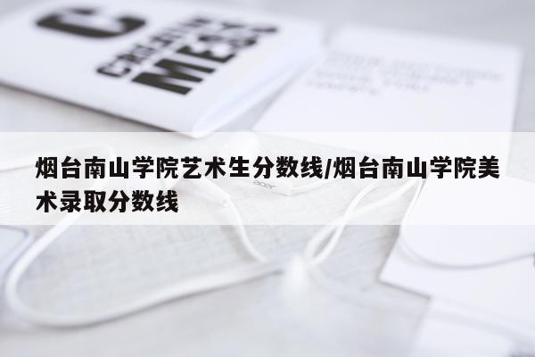 烟台南山学院艺术生分数线/烟台南山学院美术录取分数线