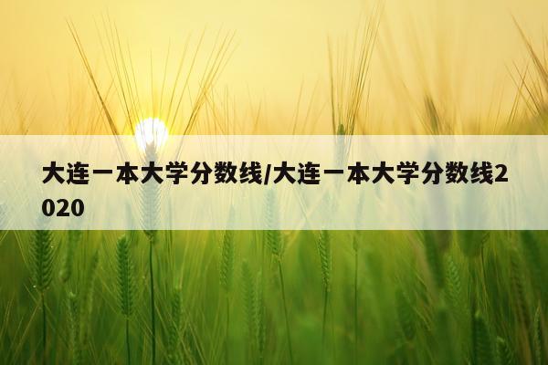大连一本大学分数线/大连一本大学分数线2020