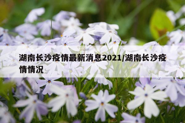 湖南长沙疫情最新消息2021/湖南长沙疫情情况