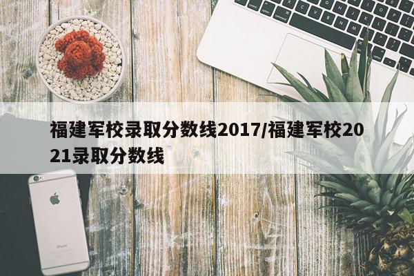 福建军校录取分数线2017/福建军校2021录取分数线