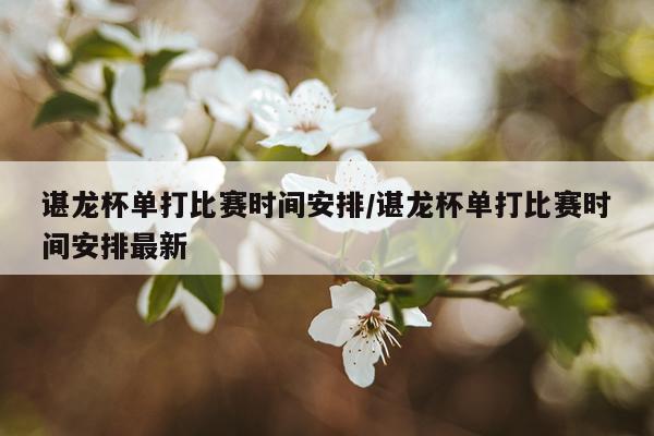 谌龙杯单打比赛时间安排/谌龙杯单打比赛时间安排最新