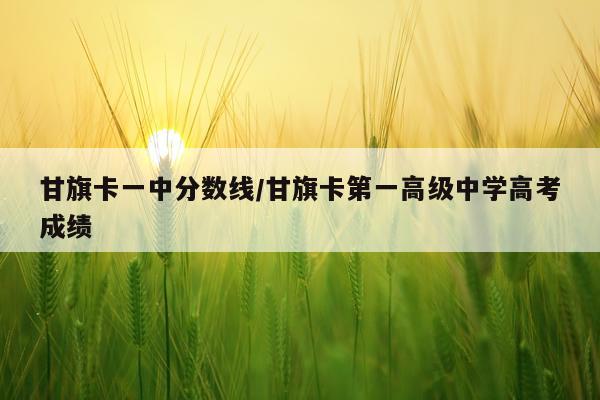 甘旗卡一中分数线/甘旗卡第一高级中学高考成绩