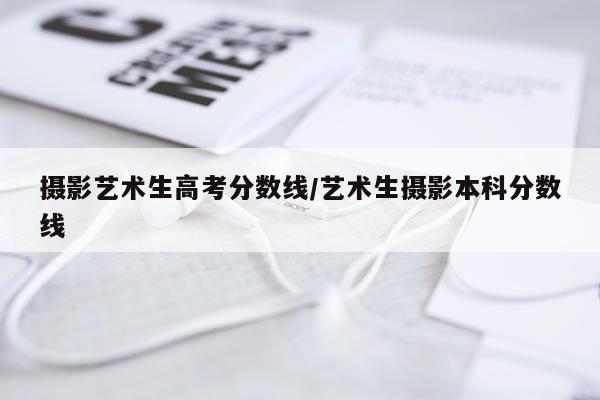 摄影艺术生高考分数线/艺术生摄影本科分数线