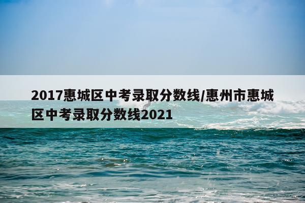 2017惠城区中考录取分数线/惠州市惠城区中考录取分数线2021