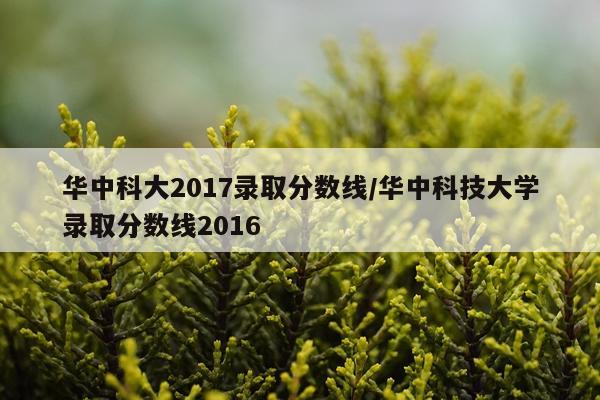 华中科大2017录取分数线/华中科技大学录取分数线2016