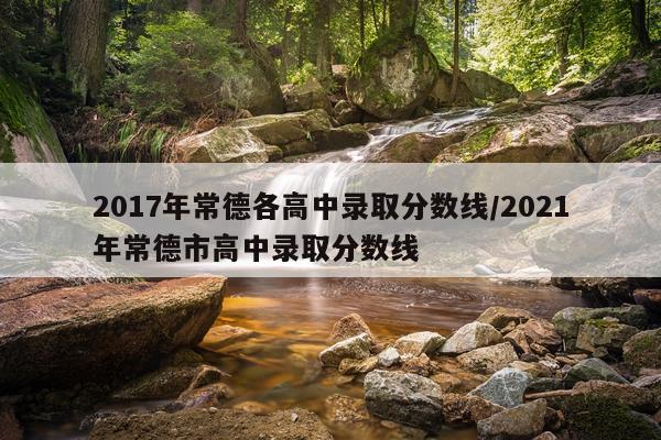 2017年常德各高中录取分数线/2021年常德市高中录取分数线