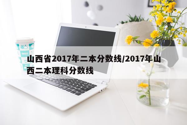 山西省2017年二本分数线/2017年山西二本理科分数线