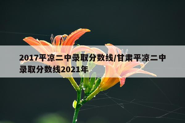 2017平凉二中录取分数线/甘肃平凉二中录取分数线2021年