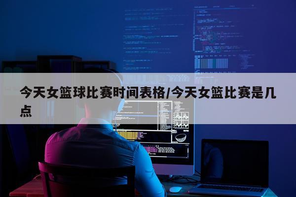 今天女篮球比赛时间表格/今天女篮比赛是几点