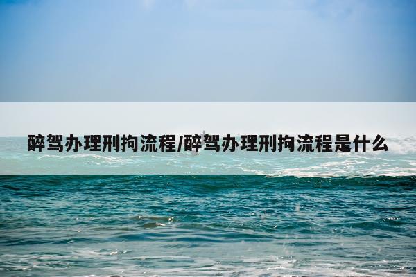 醉驾办理刑拘流程/醉驾办理刑拘流程是什么
