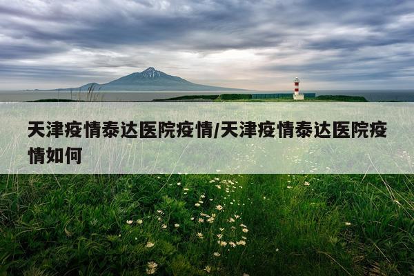 天津疫情泰达医院疫情/天津疫情泰达医院疫情如何