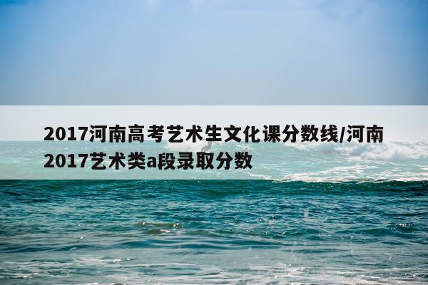 2017河南高考艺术生文化课分数线/河南2017艺术类a段录取分数