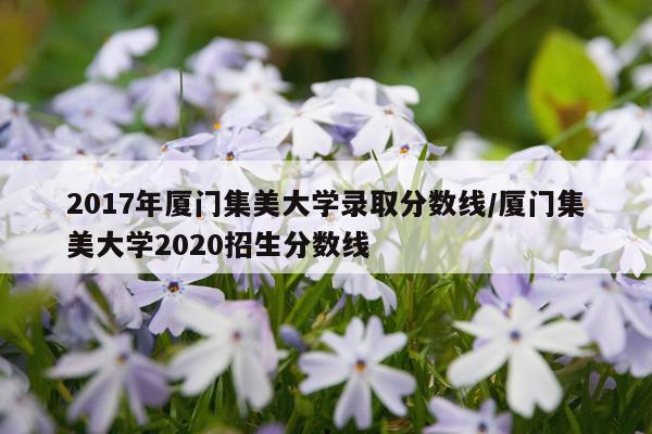 2017年厦门集美大学录取分数线/厦门集美大学2020招生分数线