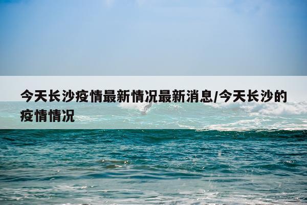 今天长沙疫情最新情况最新消息/今天长沙的疫情情况