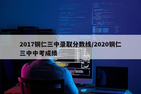 2017铜仁三中录取分数线/2020铜仁三中中考成绩