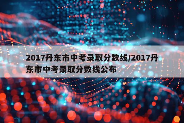 2017丹东市中考录取分数线/2017丹东市中考录取分数线公布