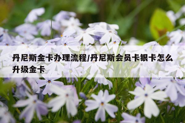 丹尼斯金卡办理流程/丹尼斯会员卡银卡怎么升级金卡