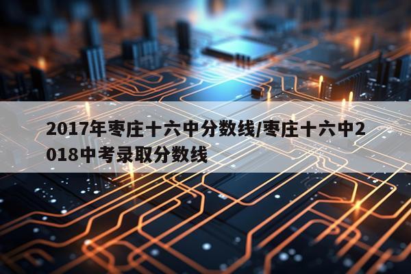 2017年枣庄十六中分数线/枣庄十六中2018中考录取分数线