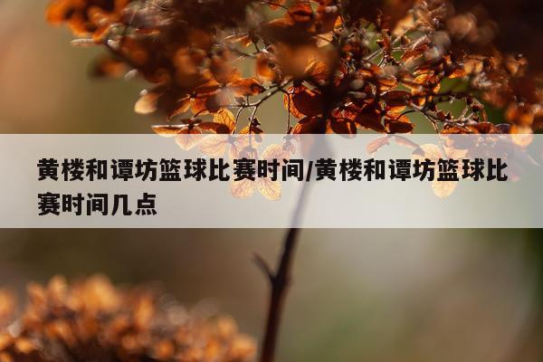 黄楼和谭坊篮球比赛时间/黄楼和谭坊篮球比赛时间几点