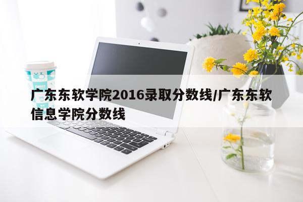 广东东软学院2016录取分数线/广东东软信息学院分数线