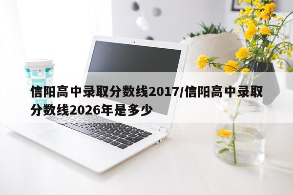 信阳高中录取分数线2017/信阳高中录取分数线2026年是多少