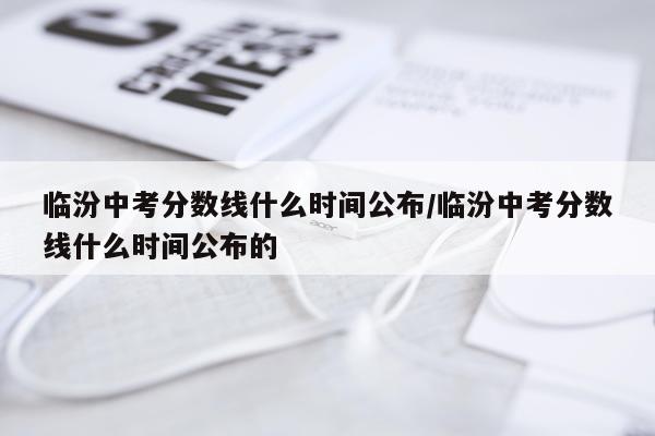 临汾中考分数线什么时间公布/临汾中考分数线什么时间公布的