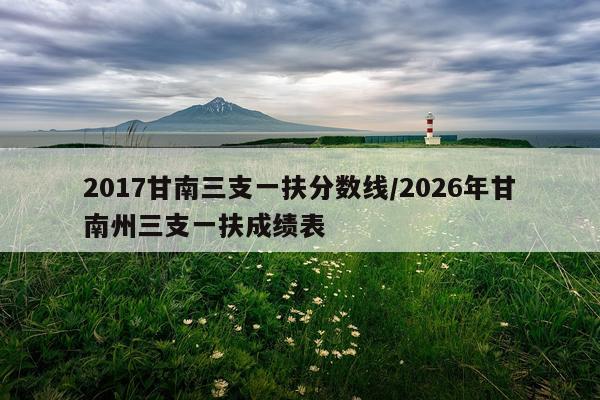 2017甘南三支一扶分数线/2026年甘南州三支一扶成绩表