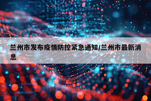 兰州市发布疫情防控紧急通知/兰州市最新消息