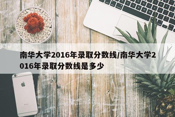 南华大学2016年录取分数线/南华大学2016年录取分数线是多少