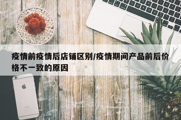 疫情前疫情后店铺区别/疫情期间产品前后价格不一致的原因