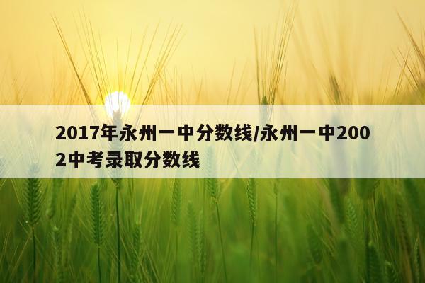 2017年永州一中分数线/永州一中2002中考录取分数线
