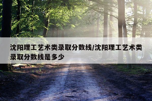 沈阳理工艺术类录取分数线/沈阳理工艺术类录取分数线是多少