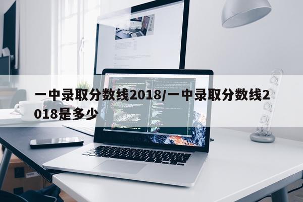 一中录取分数线2018/一中录取分数线2018是多少
