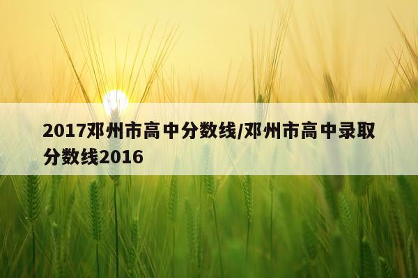 2017邓州市高中分数线/邓州市高中录取分数线2016