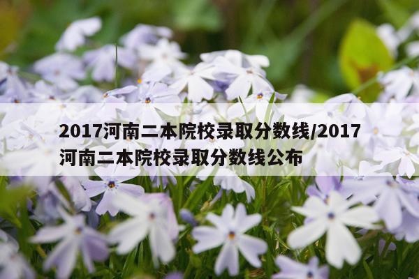 2017河南二本院校录取分数线/2017河南二本院校录取分数线公布