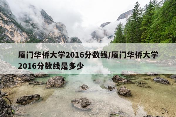 厦门华侨大学2016分数线/厦门华侨大学2016分数线是多少