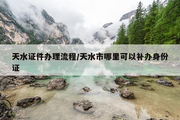 天水证件办理流程/天水市哪里可以补办身份证