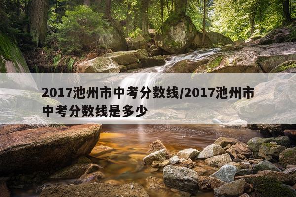 2017池州市中考分数线/2017池州市中考分数线是多少