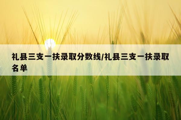 礼县三支一扶录取分数线/礼县三支一扶录取名单