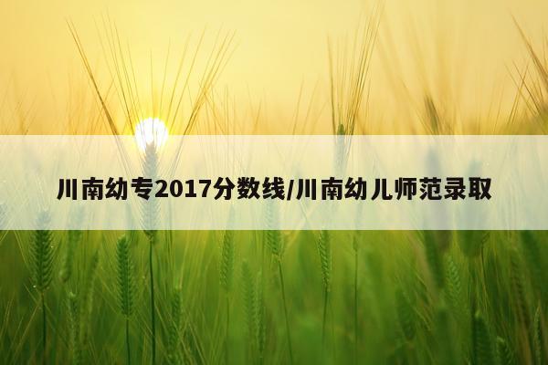 川南幼专2017分数线/川南幼儿师范录取